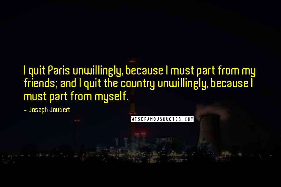 Joseph Joubert Quotes: I quit Paris unwillingly, because I must part from my friends; and I quit the country unwillingly, because I must part from myself.