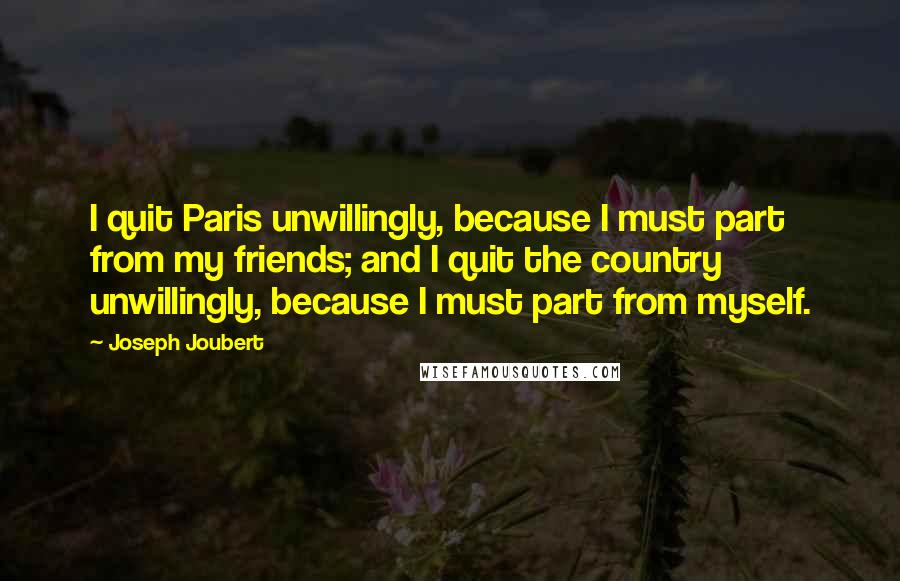 Joseph Joubert Quotes: I quit Paris unwillingly, because I must part from my friends; and I quit the country unwillingly, because I must part from myself.