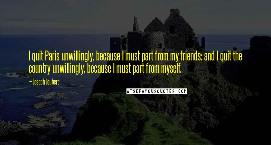 Joseph Joubert Quotes: I quit Paris unwillingly, because I must part from my friends; and I quit the country unwillingly, because I must part from myself.