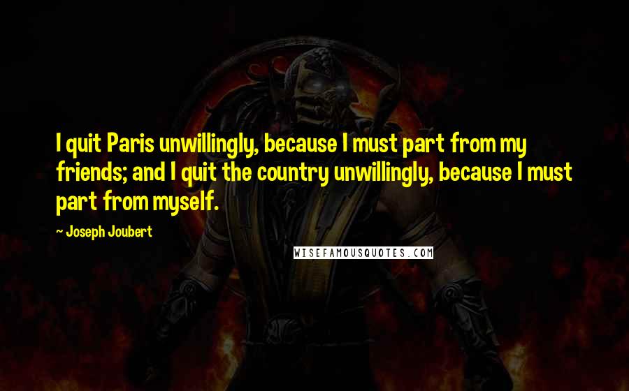 Joseph Joubert Quotes: I quit Paris unwillingly, because I must part from my friends; and I quit the country unwillingly, because I must part from myself.