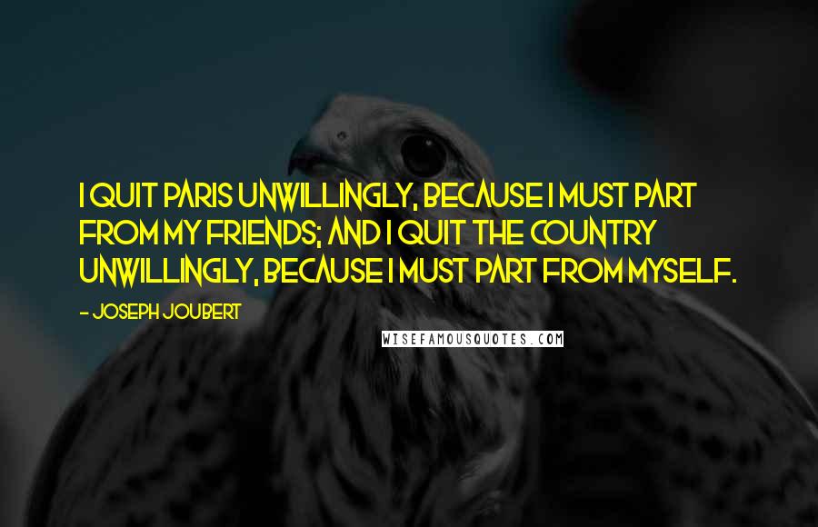 Joseph Joubert Quotes: I quit Paris unwillingly, because I must part from my friends; and I quit the country unwillingly, because I must part from myself.