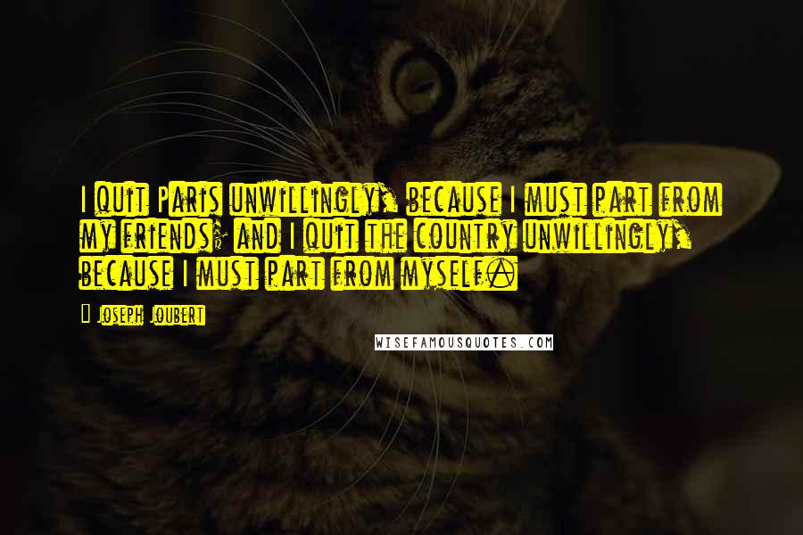 Joseph Joubert Quotes: I quit Paris unwillingly, because I must part from my friends; and I quit the country unwillingly, because I must part from myself.