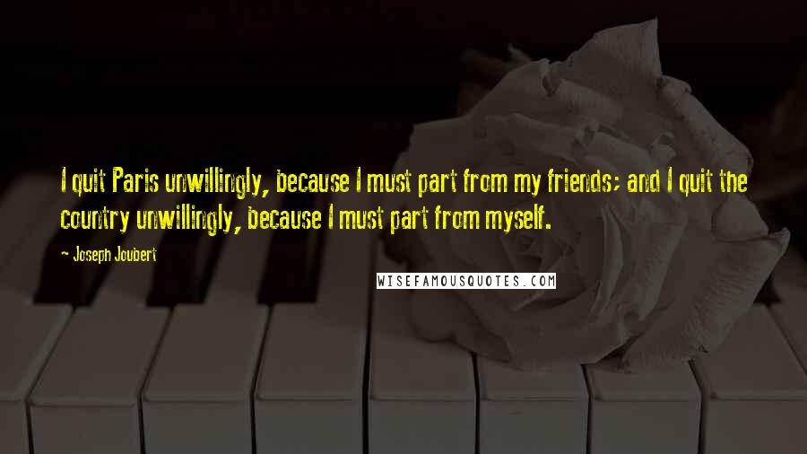 Joseph Joubert Quotes: I quit Paris unwillingly, because I must part from my friends; and I quit the country unwillingly, because I must part from myself.