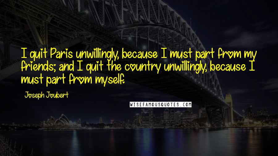 Joseph Joubert Quotes: I quit Paris unwillingly, because I must part from my friends; and I quit the country unwillingly, because I must part from myself.