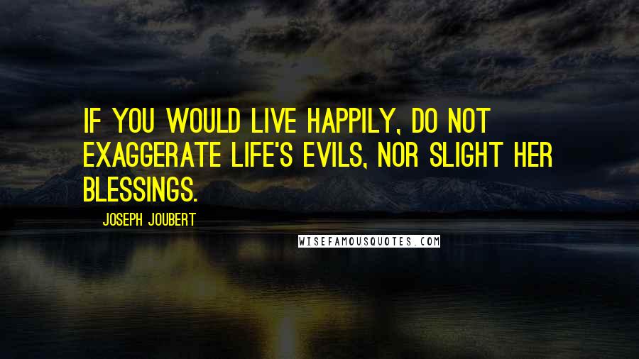 Joseph Joubert Quotes: If you would live happily, do not exaggerate life's evils, nor slight her blessings.