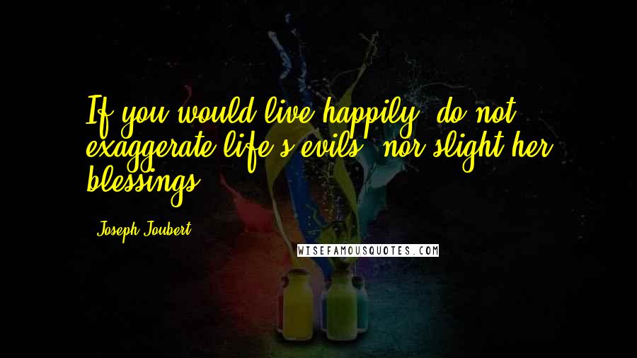 Joseph Joubert Quotes: If you would live happily, do not exaggerate life's evils, nor slight her blessings.