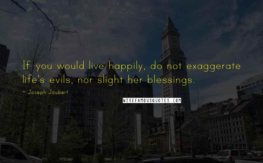 Joseph Joubert Quotes: If you would live happily, do not exaggerate life's evils, nor slight her blessings.