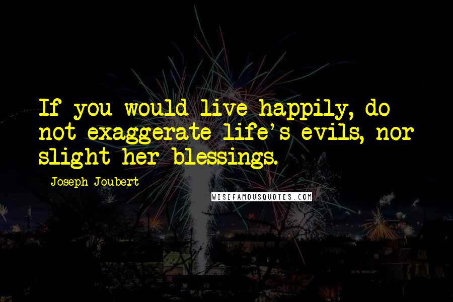 Joseph Joubert Quotes: If you would live happily, do not exaggerate life's evils, nor slight her blessings.