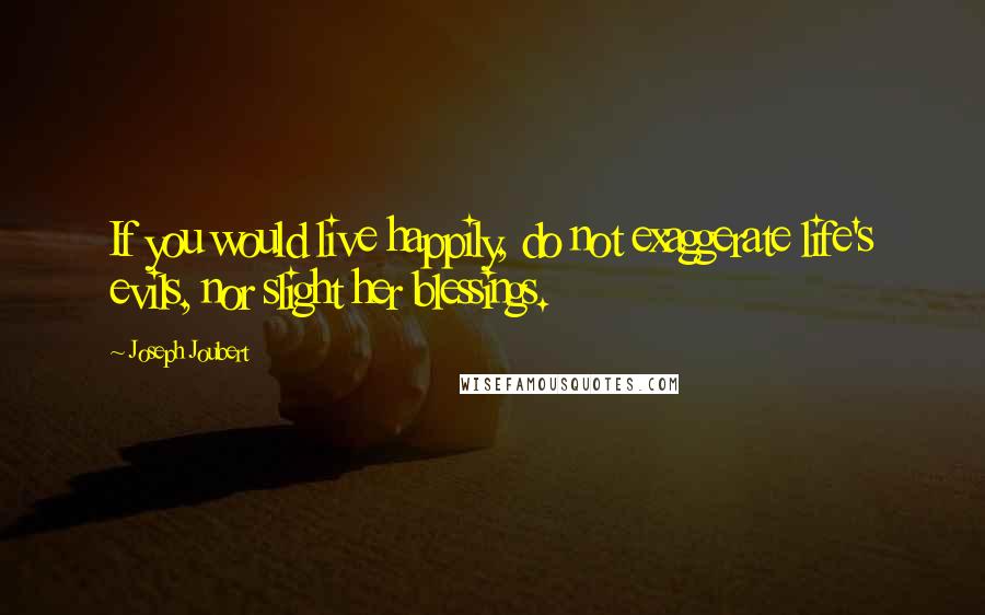 Joseph Joubert Quotes: If you would live happily, do not exaggerate life's evils, nor slight her blessings.