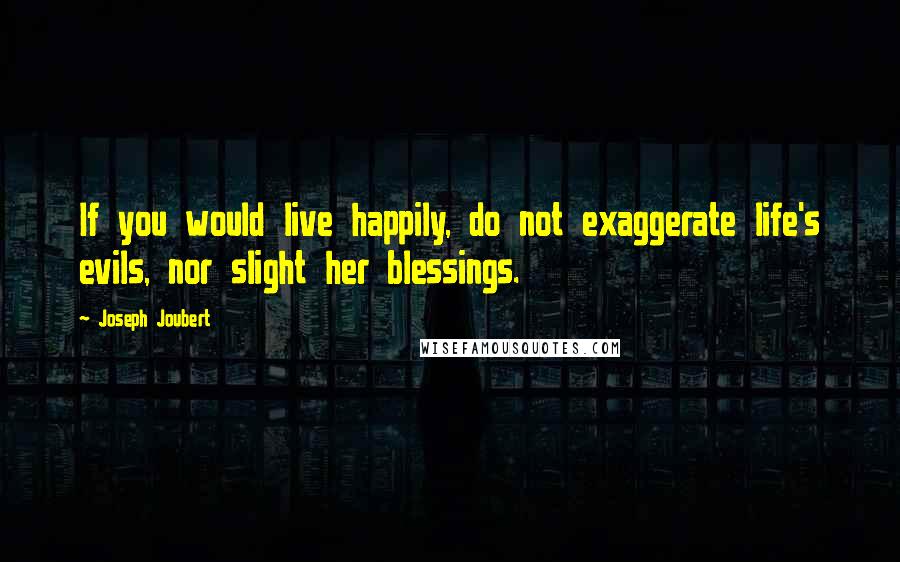 Joseph Joubert Quotes: If you would live happily, do not exaggerate life's evils, nor slight her blessings.
