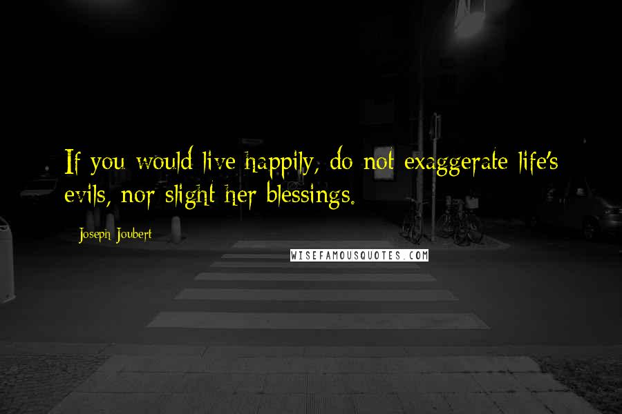 Joseph Joubert Quotes: If you would live happily, do not exaggerate life's evils, nor slight her blessings.