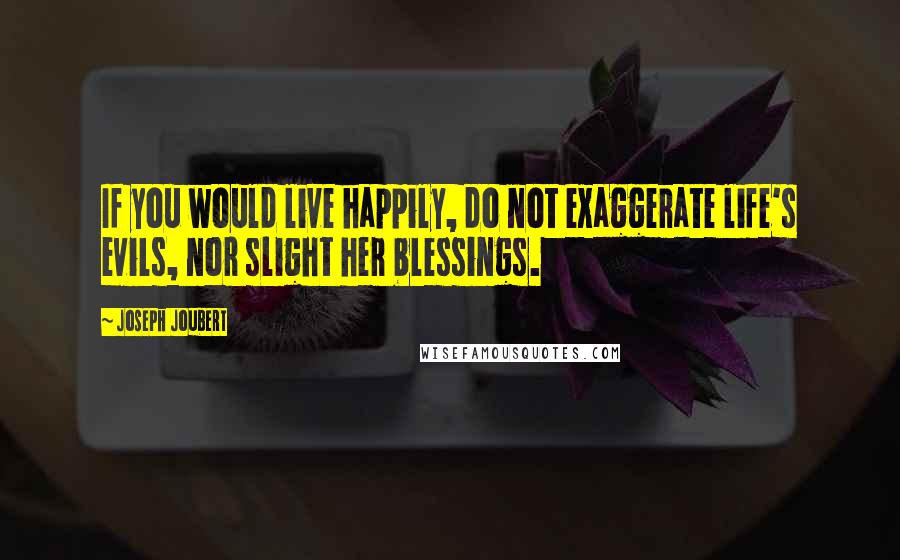 Joseph Joubert Quotes: If you would live happily, do not exaggerate life's evils, nor slight her blessings.