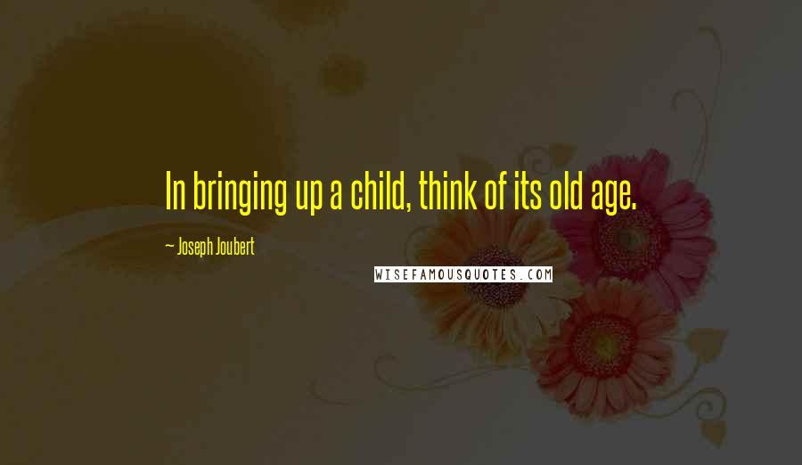 Joseph Joubert Quotes: In bringing up a child, think of its old age.