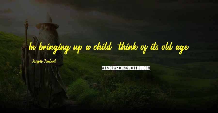 Joseph Joubert Quotes: In bringing up a child, think of its old age.