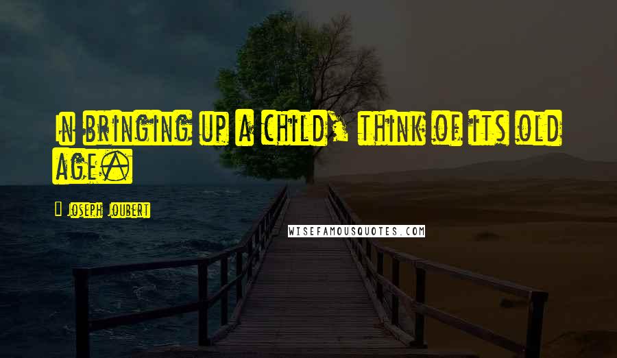 Joseph Joubert Quotes: In bringing up a child, think of its old age.