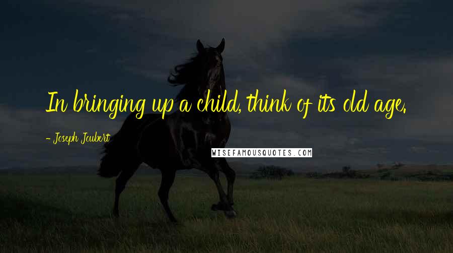 Joseph Joubert Quotes: In bringing up a child, think of its old age.