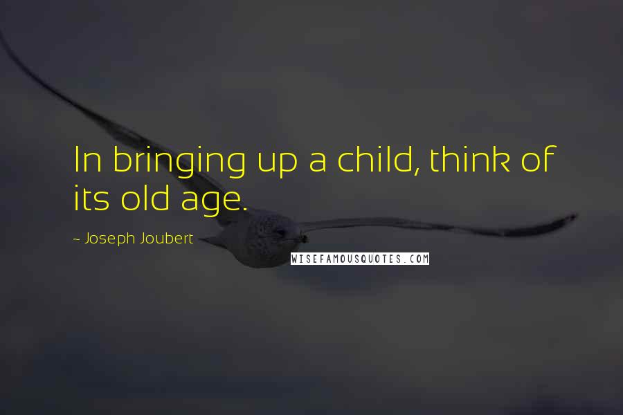 Joseph Joubert Quotes: In bringing up a child, think of its old age.