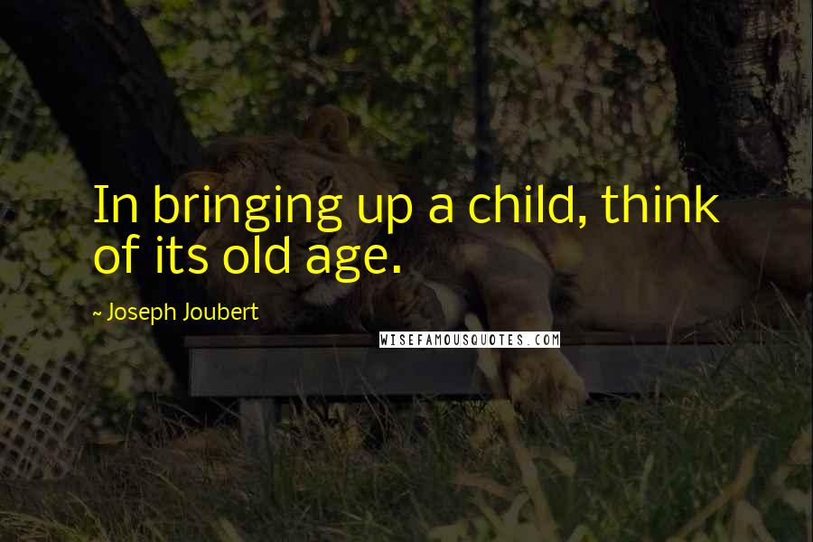 Joseph Joubert Quotes: In bringing up a child, think of its old age.