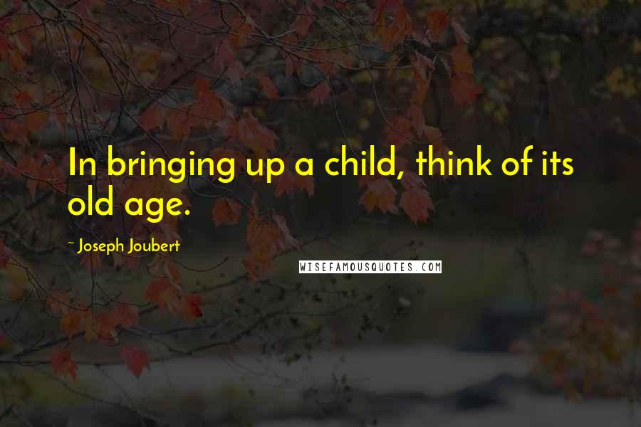 Joseph Joubert Quotes: In bringing up a child, think of its old age.