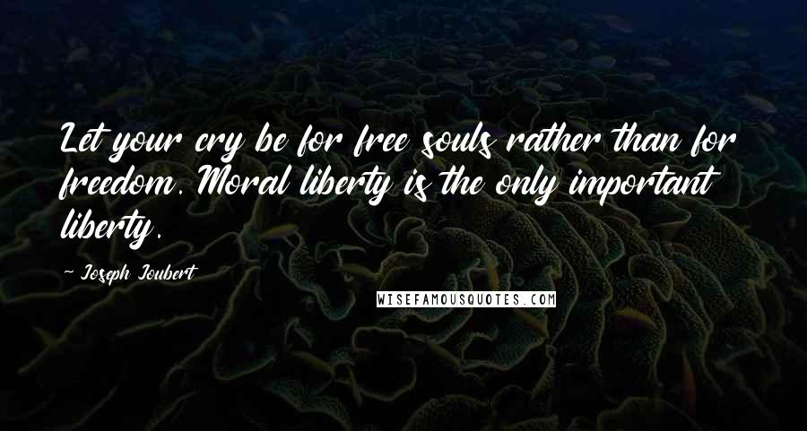 Joseph Joubert Quotes: Let your cry be for free souls rather than for freedom. Moral liberty is the only important liberty.