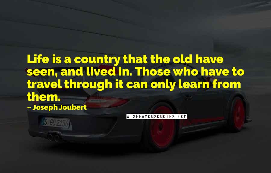 Joseph Joubert Quotes: Life is a country that the old have seen, and lived in. Those who have to travel through it can only learn from them.