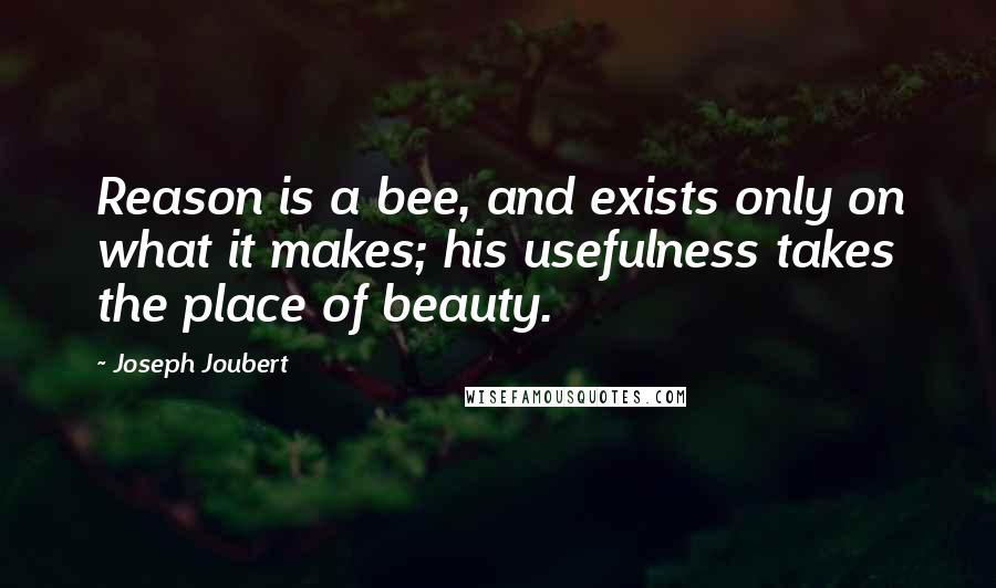 Joseph Joubert Quotes: Reason is a bee, and exists only on what it makes; his usefulness takes the place of beauty.