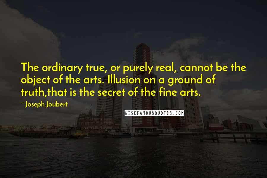 Joseph Joubert Quotes: The ordinary true, or purely real, cannot be the object of the arts. Illusion on a ground of truth,that is the secret of the fine arts.