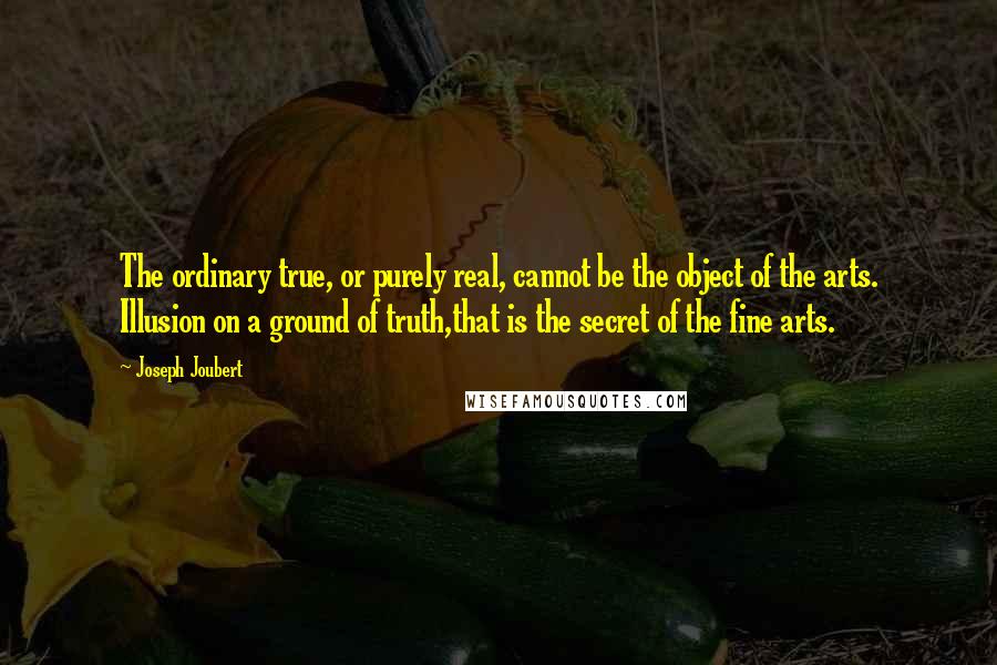 Joseph Joubert Quotes: The ordinary true, or purely real, cannot be the object of the arts. Illusion on a ground of truth,that is the secret of the fine arts.