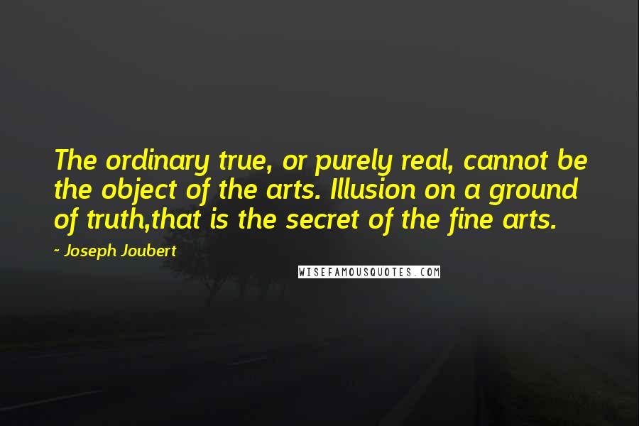 Joseph Joubert Quotes: The ordinary true, or purely real, cannot be the object of the arts. Illusion on a ground of truth,that is the secret of the fine arts.