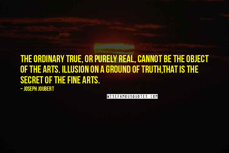 Joseph Joubert Quotes: The ordinary true, or purely real, cannot be the object of the arts. Illusion on a ground of truth,that is the secret of the fine arts.