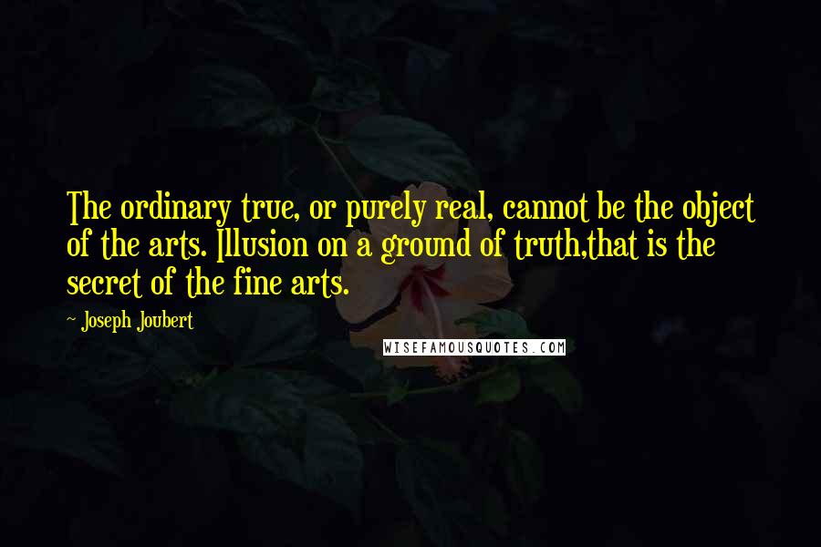 Joseph Joubert Quotes: The ordinary true, or purely real, cannot be the object of the arts. Illusion on a ground of truth,that is the secret of the fine arts.