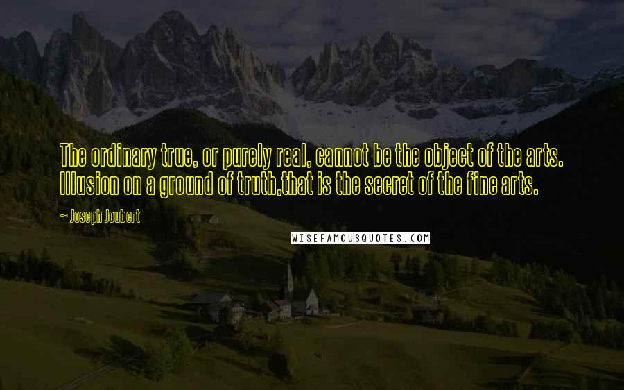 Joseph Joubert Quotes: The ordinary true, or purely real, cannot be the object of the arts. Illusion on a ground of truth,that is the secret of the fine arts.
