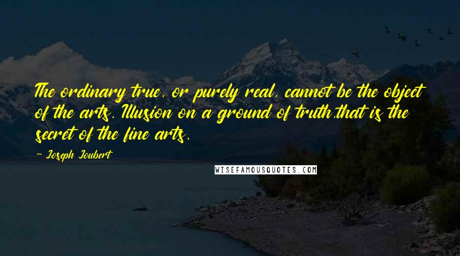 Joseph Joubert Quotes: The ordinary true, or purely real, cannot be the object of the arts. Illusion on a ground of truth,that is the secret of the fine arts.