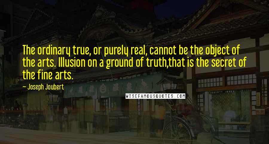 Joseph Joubert Quotes: The ordinary true, or purely real, cannot be the object of the arts. Illusion on a ground of truth,that is the secret of the fine arts.