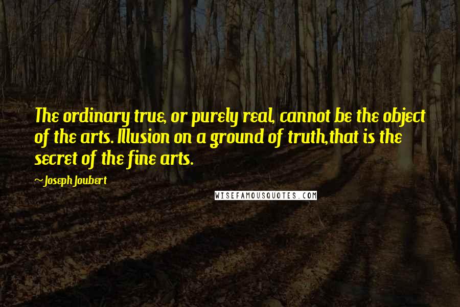 Joseph Joubert Quotes: The ordinary true, or purely real, cannot be the object of the arts. Illusion on a ground of truth,that is the secret of the fine arts.