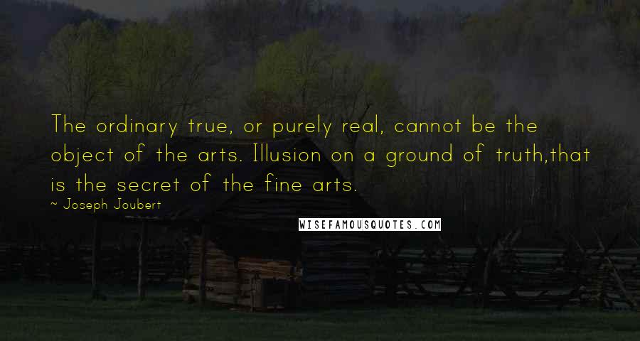 Joseph Joubert Quotes: The ordinary true, or purely real, cannot be the object of the arts. Illusion on a ground of truth,that is the secret of the fine arts.