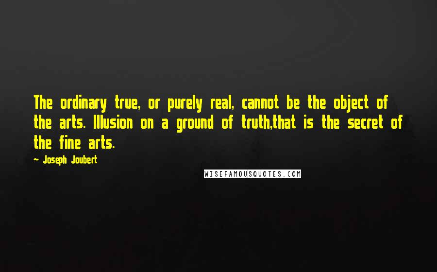 Joseph Joubert Quotes: The ordinary true, or purely real, cannot be the object of the arts. Illusion on a ground of truth,that is the secret of the fine arts.