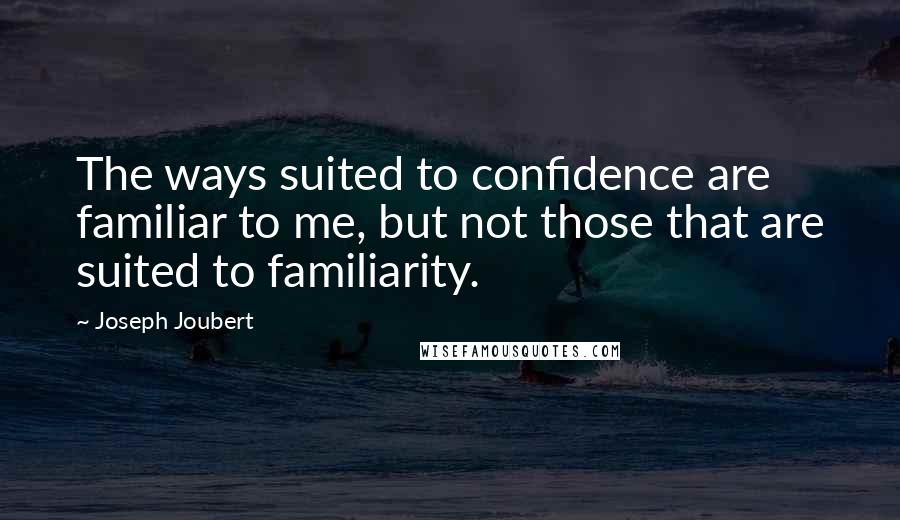 Joseph Joubert Quotes: The ways suited to confidence are familiar to me, but not those that are suited to familiarity.