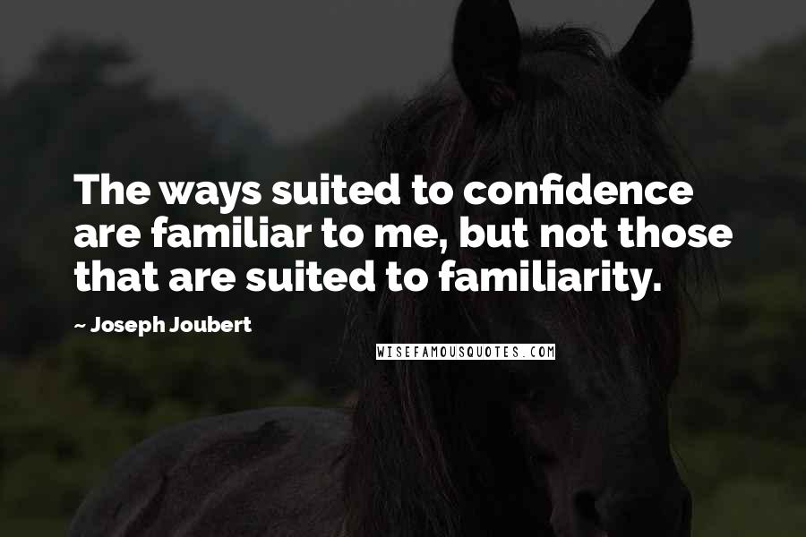Joseph Joubert Quotes: The ways suited to confidence are familiar to me, but not those that are suited to familiarity.