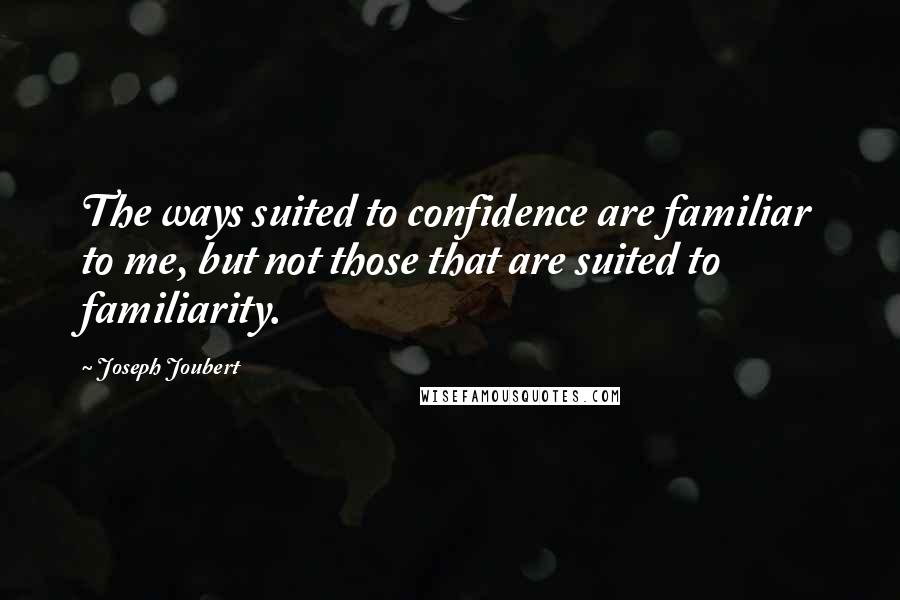 Joseph Joubert Quotes: The ways suited to confidence are familiar to me, but not those that are suited to familiarity.