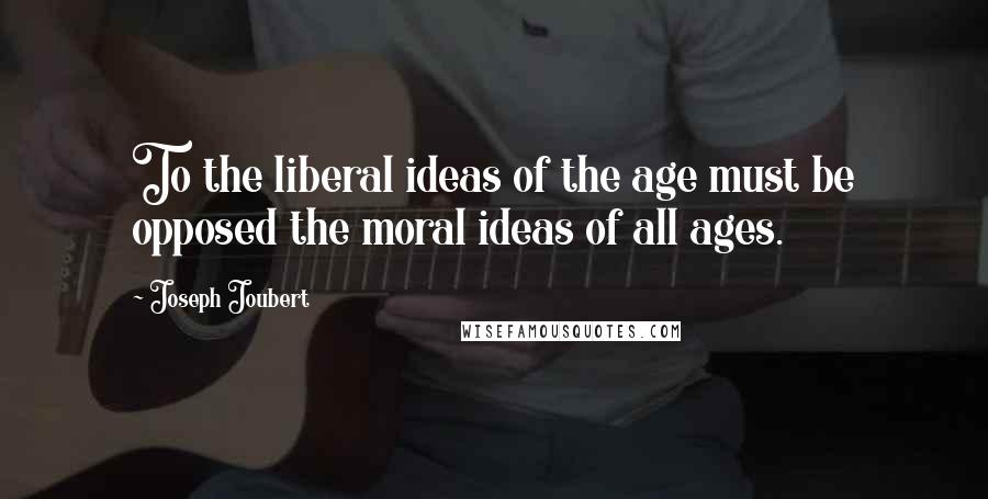 Joseph Joubert Quotes: To the liberal ideas of the age must be opposed the moral ideas of all ages.