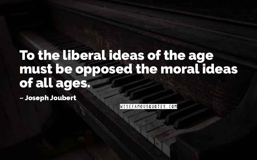 Joseph Joubert Quotes: To the liberal ideas of the age must be opposed the moral ideas of all ages.