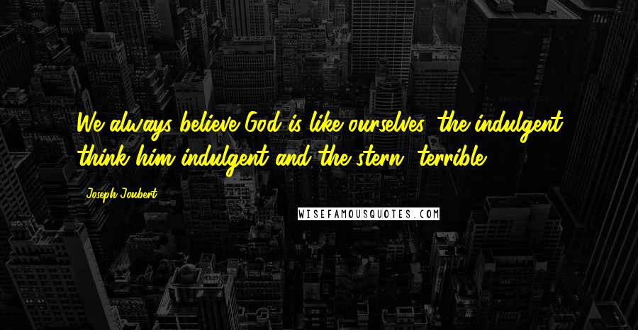 Joseph Joubert Quotes: We always believe God is like ourselves, the indulgent think him indulgent and the stern, terrible.