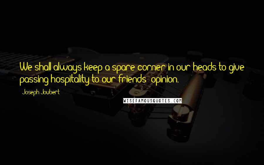 Joseph Joubert Quotes: We shall always keep a spare corner in our heads to give passing hospitality to our friends' opinion.