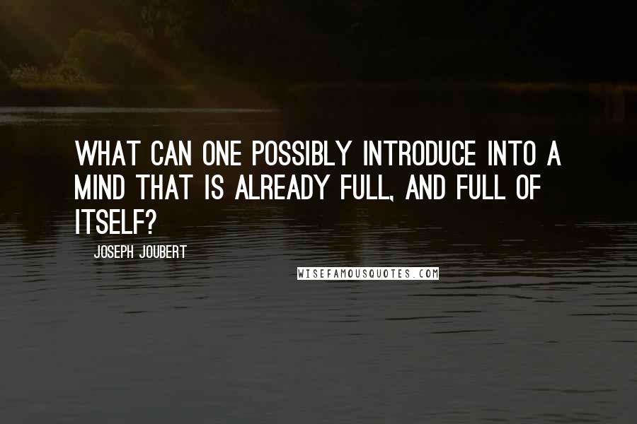 Joseph Joubert Quotes: What can one possibly introduce into a mind that is already full, and full of itself?