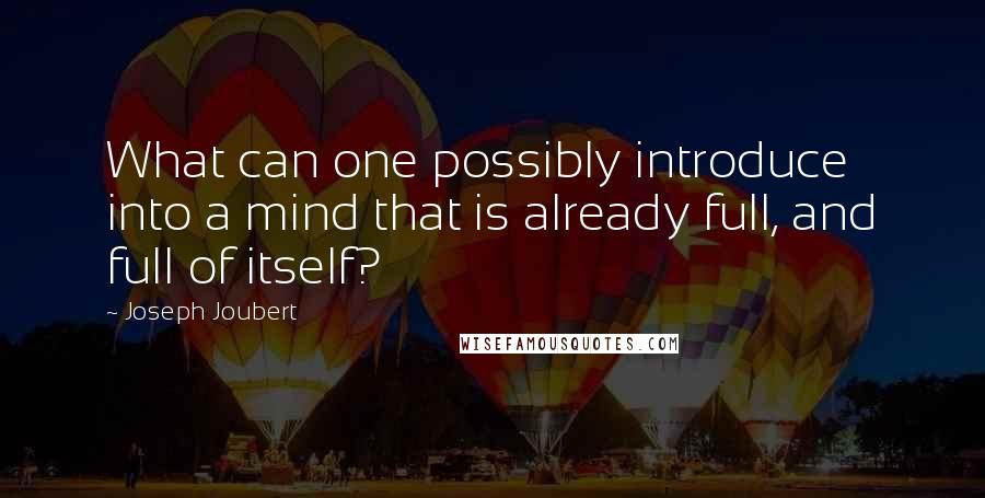 Joseph Joubert Quotes: What can one possibly introduce into a mind that is already full, and full of itself?