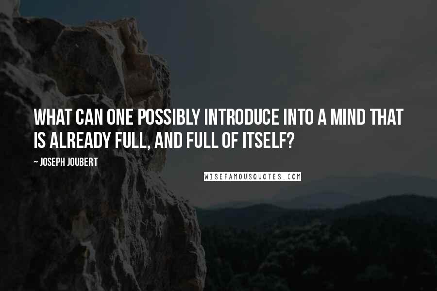 Joseph Joubert Quotes: What can one possibly introduce into a mind that is already full, and full of itself?