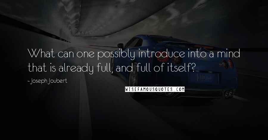 Joseph Joubert Quotes: What can one possibly introduce into a mind that is already full, and full of itself?