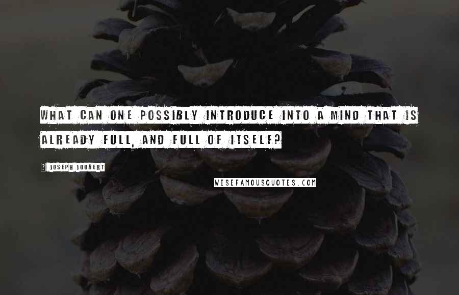 Joseph Joubert Quotes: What can one possibly introduce into a mind that is already full, and full of itself?