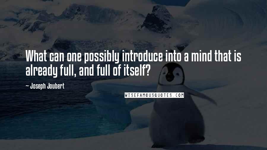 Joseph Joubert Quotes: What can one possibly introduce into a mind that is already full, and full of itself?